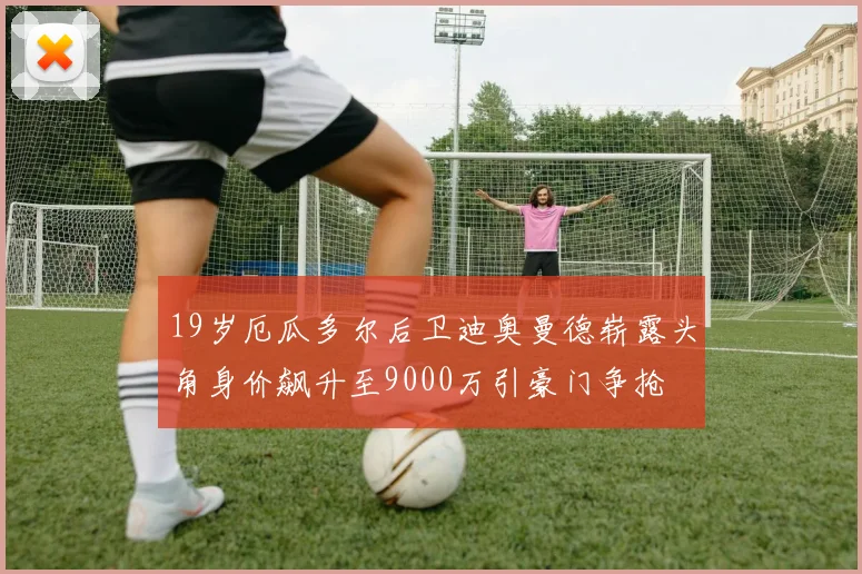 19岁厄瓜多尔后卫迪奥曼德崭露头角身价飙升至9000万引豪门争抢