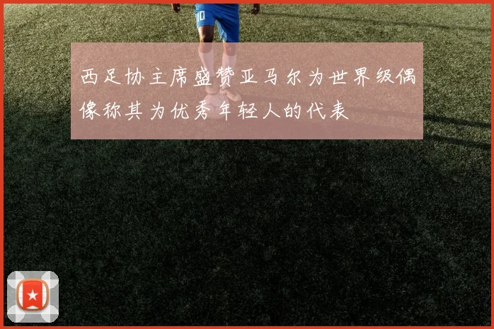 西足协主席盛赞亚马尔为世界级偶像称其为优秀年轻人的代表