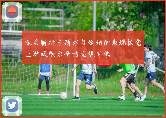 深度解析卡斯尔与哈珀的表现板凳上潜藏凯尔登的无限可能