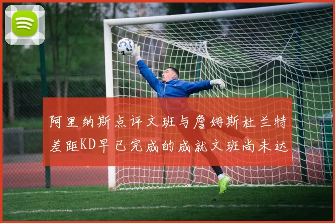 阿里纳斯点评文班与詹姆斯杜兰特差距KD早已完成的成就文班尚未达到