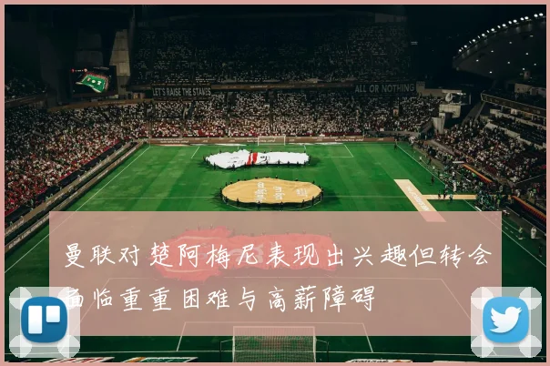 曼联对楚阿梅尼表现出兴趣但转会面临重重困难与高薪障碍
