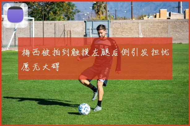 梅西被拍到触摸左腿后侧引发担忧愿无大碍