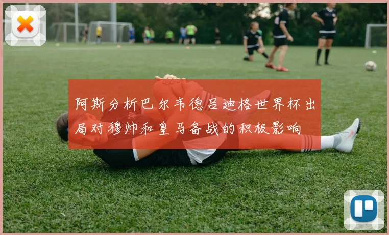 阿斯分析巴尔韦德吕迪格世界杯出局对穆帅和皇马备战的积极影响