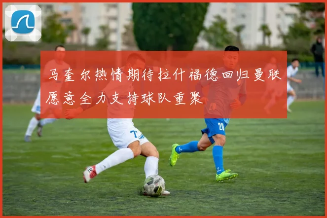 马奎尔热情期待拉什福德回归曼联愿意全力支持球队重聚