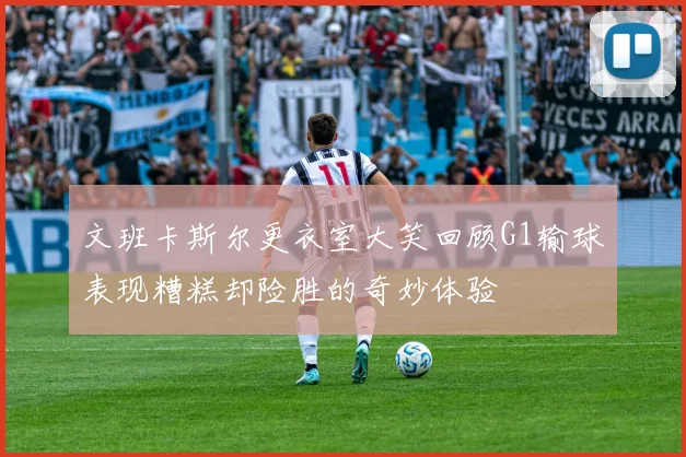 文班卡斯尔更衣室大笑回顾G1输球表现糟糕却险胜的奇妙体验
