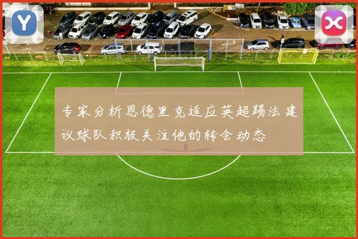 专家分析恩德里克适应英超踢法建议球队积极关注他的转会动态