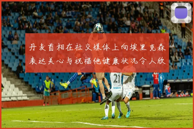 丹麦首相在社交媒体上向埃里克森表达关心与祝福他健康状况令人欣慰