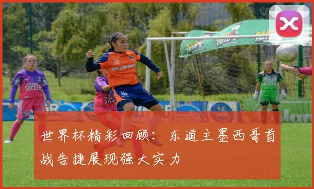 世界杯精彩回顾：东道主墨西哥首战告捷展现强大实力