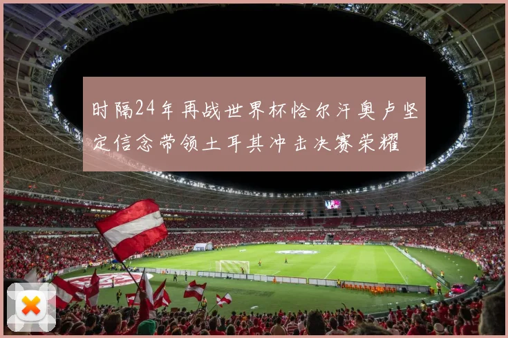 时隔24年再战世界杯恰尔汗奥卢坚定信念带领土耳其冲击决赛荣耀
