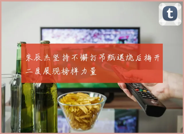 朱辰杰坚持不懈打吊瓶退烧后梅开二度展现榜样力量