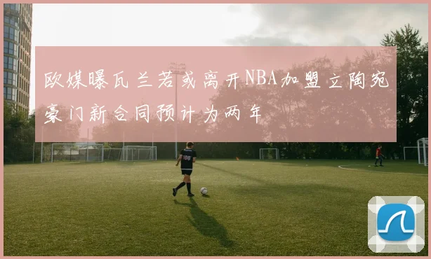欧媒曝瓦兰若或离开NBA加盟立陶宛豪门新合同预计为两年