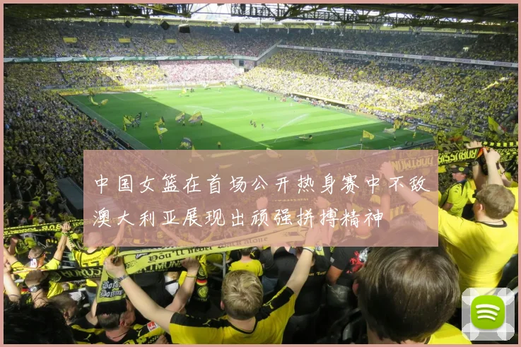 中国女篮在首场公开热身赛中不敌澳大利亚展现出顽强拼搏精神