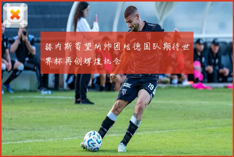赫内斯寄望纳帅团结德国队期待世界杯再创辉煌机会