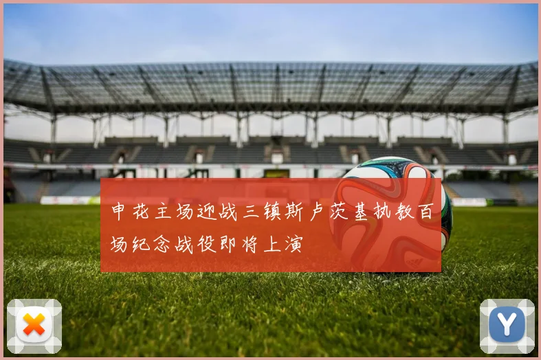 申花主场迎战三镇斯卢茨基执教百场纪念战役即将上演