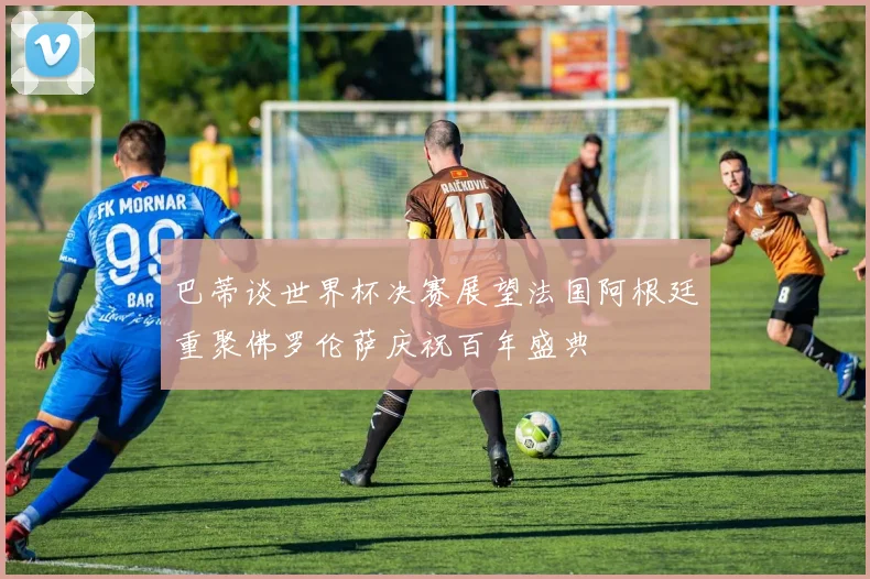 巴蒂谈世界杯决赛展望法国阿根廷重聚佛罗伦萨庆祝百年盛典