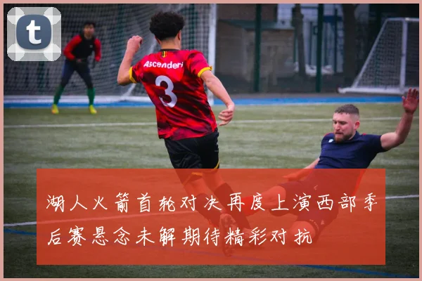 湖人火箭首轮对决再度上演西部季后赛悬念未解期待精彩对抗