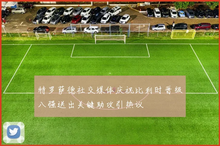 特罗萨德社交媒体庆祝比利时晋级八强送出关键助攻引热议