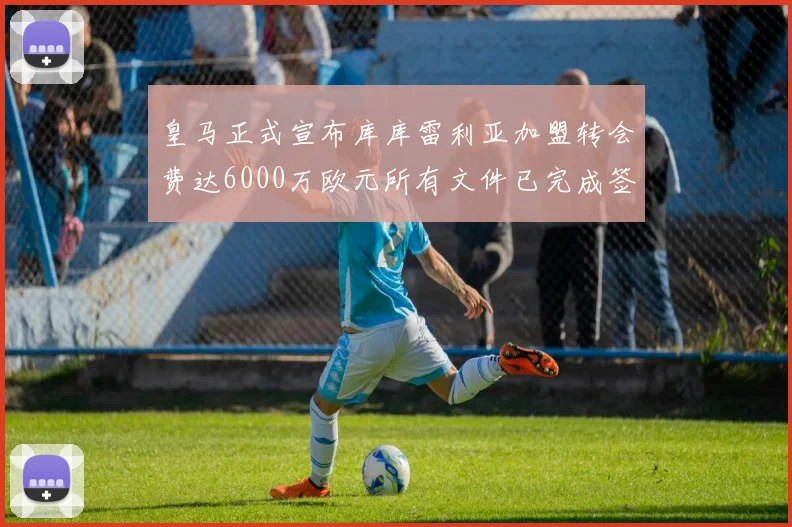 皇马正式宣布库库雷利亚加盟转会费达6000万欧元所有文件已完成签署